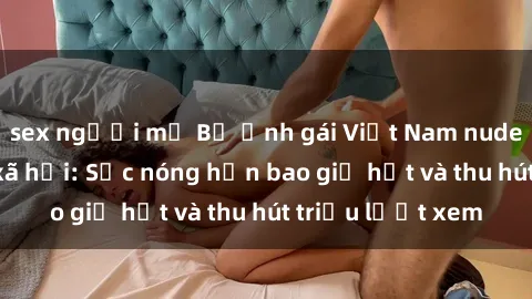 sex người mỹ Bộ ảnh gái Việt Nam nude gây sốt mạng xã hội: Sắc nóng hơn bao giờ hết và thu hút triệu lượt xem