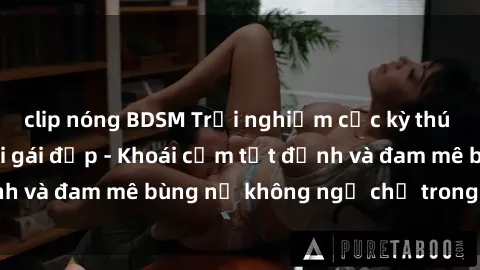 clip nóng BDSM Trải nghiệm cực kỳ thú vị khi làm tình với gái đẹp - Khoái cảm tột đỉnh và đam mê bùng nổ không ngờ chỉ trong một đêm!