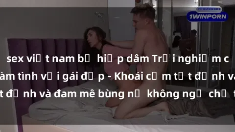 sex việt nam bị hiếp dâm Trải nghiệm cực kỳ thú vị khi làm tình với gái đẹp - Khoái cảm tột đỉnh và đam mê bùng nổ không ngờ chỉ trong một đêm!