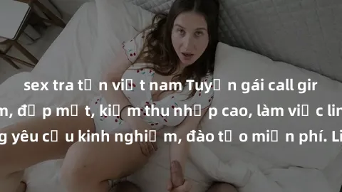 sex tra tấn việt nam Tuyển gái call girl Việt Nam gợi cảm, đẹp mắt, kiếm thu nhập cao, làm việc linh hoạt, không yêu cầu kinh nghiệm, đào tạo miễn phí. Liên hệ ngay để biết thêm chi tiết!