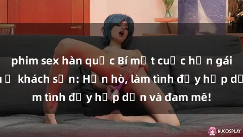 phim sex hàn quốc Bí mật cuộc hẹn gái Việt lần đầu ở khách sạn: Hẹn hò, làm tình đầy hấp dẫn và đam mê!