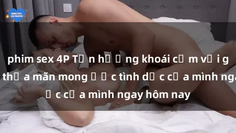 phim sex 4P Tận hưởng khoái cảm với gái xinh sex, thỏa mãn mong ước tình dục của mình ngay hôm nay