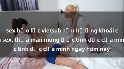 sex bạo lực vietsub Tận hưởng khoái cảm với gái xinh sex, thỏa mãn mong ước tình dục của mình ngay hôm nay