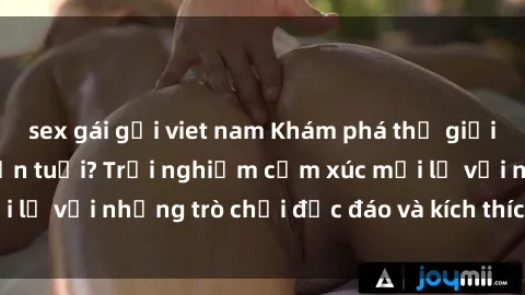 sex gái gọi viet nam Khám phá thế giới sex trực tuyến: Hơn tuổi? Trải nghiệm cảm xúc mới lạ với những trò chơi độc đáo và kích thích người lớn