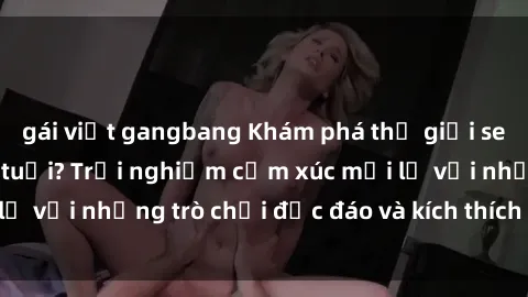 gái việt gangbang Khám phá thế giới sex trực tuyến: Hơn tuổi? Trải nghiệm cảm xúc mới lạ với những trò chơi độc đáo và kích thích người lớn