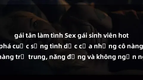 gái tân làm tình Sex gái sinh viên hot nhất: Cùng khám phá cuộc sống tình dục của những cô nàng trẻ trung, năng động và không ngần ngại thử nghiệm!