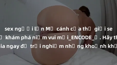 sex người lớn Mở cánh cửa thế giới sex MILF Việt Nam để khám phá niềm vui mới_ENCODE_. Hãy tham gia ngay để trải nghiệm những khoảnh khắc đầy kích thích và đam mê.