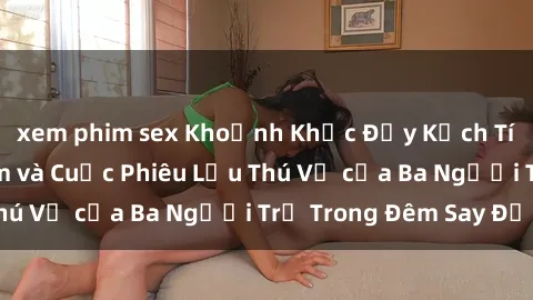 xem phim sex Khoảnh Khắc Đầy Kịch Tính: Sex  Việt Nam và Cuộc Phiêu Lưu Thú Vị của Ba Người Trẻ Trong Đêm Say Đắm