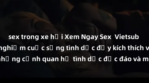 sex trong xe hơi Xem Ngay Sex  Vietsub Full HD - Cùng trải nghiệm cuộc sống tình dục đầy kích thích với những cảnh quan hệ tình dục độc đáo và mãnh liệt trong bộ phim này!