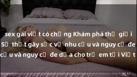 sex gái việt có chồng Khám phá thế giới sex loli Việt Nam: Sự thật gây sốc về nhu cầu và nguy cơ đe dọa cho trẻ em tại Việt Nam