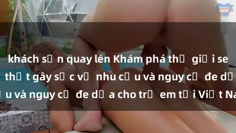khách sạn quay lén Khám phá thế giới sex loli Việt Nam: Sự thật gây sốc về nhu cầu và nguy cơ đe dọa cho trẻ em tại Việt Nam