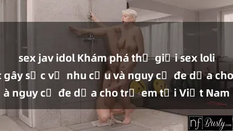 sex jav idol Khám phá thế giới sex loli Việt Nam: Sự thật gây sốc về nhu cầu và nguy cơ đe dọa cho trẻ em tại Việt Nam