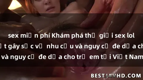 sex miễn phí Khám phá thế giới sex loli Việt Nam: Sự thật gây sốc về nhu cầu và nguy cơ đe dọa cho trẻ em tại Việt Nam