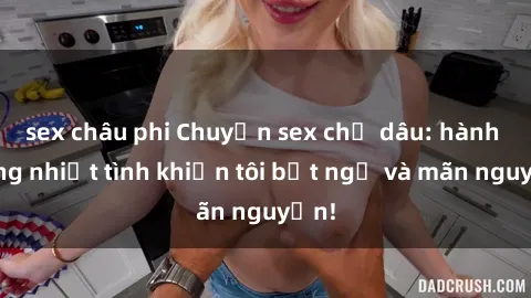 sex châu phi Chuyện sex chị dâu: hành động nhiệt tình khiến tôi bất ngờ và mãn nguyện!